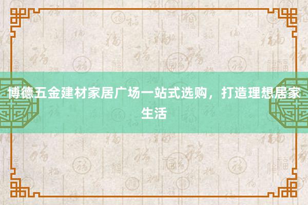 博德五金建材家居广场一站式选购，打造理想居家生活