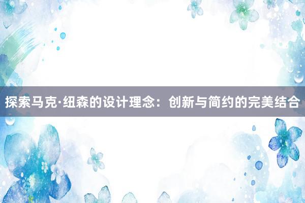 探索马克·纽森的设计理念：创新与简约的完美结合